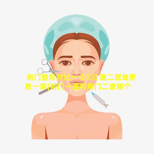 荆门整形对比一 💐 医二医谁更胜一筹(荆门一医和荆门二医哪个医院好)